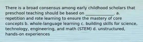 There is a broad consensus among early childhood scholars that preschool teaching should be based on ______________. a. repetition and rote learning to ensure the mastery of core concepts b. whole-language learning c. building skills for science, technology, engineering, and math (STEM) d. unstructured, hands-on experiences