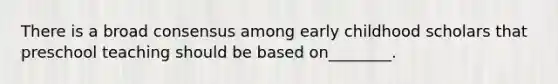 There is a broad consensus among early childhood scholars that preschool teaching should be based on________.