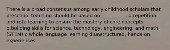 There is a broad consensus among early childhood scholars that preschool teaching should be based on __________. a.repetition and rote learning to ensure the mastery of core concepts b.building skills for science, technology, engineering, and math (STEM) c.whole language learning d.unstructured, hands-on experiences