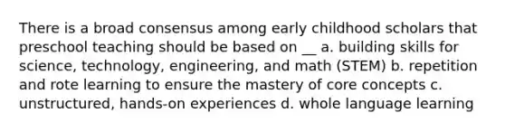 There is a broad consensus among early childhood scholars that preschool teaching should be based on __ a. building skills for science, technology, engineering, and math (STEM) b. repetition and rote learning to ensure the mastery of core concepts c. unstructured, hands-on experiences d. whole language learning