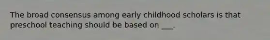 The broad consensus among early childhood scholars is that preschool teaching should be based on ___.