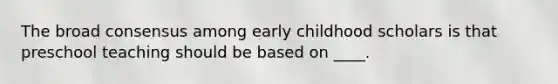 The broad consensus among early childhood scholars is that preschool teaching should be based on ____.