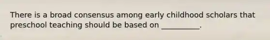 There is a broad consensus among early childhood scholars that preschool teaching should be based on __________.