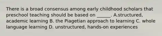 There is a broad consensus among early childhood scholars that preschool teaching should be based on ______. A.structured, academic learning B. the Piagetian approach to learning C. whole language learning D. unstructured, hands-on experiences