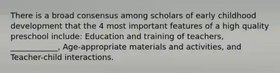 There is a broad consensus among scholars of early childhood development that the 4 most important features of a high quality preschool include: Education and training of teachers, ____________, Age-appropriate materials and activities, and Teacher-child interactions.