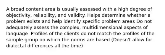 A broad content area is usually assessed with a high degree of objectivity, reliability, and validity.​ Helps determine whether a problem exists and help identify specific problem areas​ Do not adequately assess the complex, multidimensional aspects of language ​ Profiles of the clients do not match the profiles of the sample group on which the norms are based​ (Doesn't allow for dialectal differences all the time)