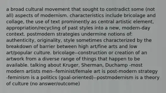 a broad cultural movement that sought to contradict some (not all) aspects of modernism. characteristics include bricolage and collage, the use of text prominently as central artistic element, appropriation/recycling of past styles into a new, modern-day context. postmodern strategies undermine notions of: authenticity, originality, style sometimes characterized by the breakdown of barrier between high art/fine arts and low art/popular culture. bricolage--construction or creation of an artwork from a diverse range of things that happen to be available. talking about Kruger, Sherman, Duchamp -most modern artists men--feminist/female art is post-modern strategy -feminism is a politics (goal-oriented)--postmodernism is a theory of culture (no answer/outcome)