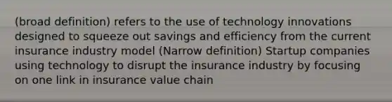 (broad definition) refers to the use of technology innovations designed to squeeze out savings and efficiency from the current insurance industry model (Narrow definition) Startup companies using technology to disrupt the insurance industry by focusing on one link in insurance value chain