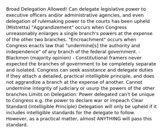 Broad Delegation Allowed! Can delegate legislative power to executive officers and/or administrative agencies, and even delegation of rulemaking power to the courts has been upheld (Mistretta) "Aggrandizement" occurs when Congress unreasonably enlarges a single branch's powers at the expense of the other two branches. "Encroachment" occurs when Congress enacts law that "undermine[s] the authority and independence" of any branch of the federal government. - Blackmon (majority opinion) - Constitutional framers never expected the branches of government to be completely separate and isolated. Congress can seek assistance and delegate duties if they attach a detailed, practical intelligible principle, and does not aggrandize a branch at the expense of another. Cannot undermine integrity of judiciary or usurp the powers of the other branches Limits on Delegation: Power delegated can't be unique to Congress e.g. the power to declare war or impeach Clear Standard (Intelligible Principle) Delegation will only be upheld if it includes intelligible standards for the delegate to follow. However, as a practical matter, almost ANYTHING will pass this standard.