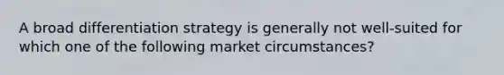 A broad differentiation strategy is generally not well-suited for which one of the following market circumstances?