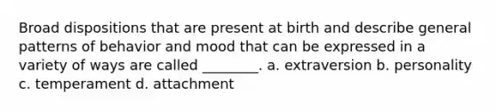 Broad dispositions that are present at birth and describe general patterns of behavior and mood that can be expressed in a variety of ways are called ________. a. extraversion b. personality c. temperament d. attachment