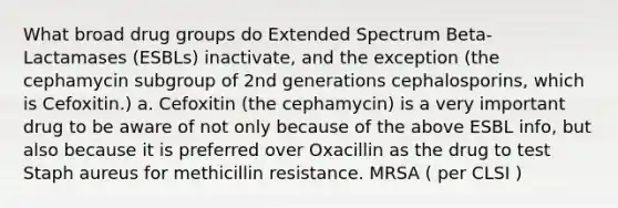 What broad drug groups do Extended Spectrum Beta-Lactamases (ESBLs) inactivate, and the exception (the cephamycin subgroup of 2nd generations cephalosporins, which is Cefoxitin.) a. Cefoxitin (the cephamycin) is a very important drug to be aware of not only because of the above ESBL info, but also because it is preferred over Oxacillin as the drug to test Staph aureus for methicillin resistance. MRSA ( per CLSI )