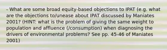 - What are some broad equity-based objections to IPAT (e.g. what are the objections to/unease about IPAT discussed by Maniates 2001? (HINT: what is the problem of giving the same weight to population and affluence (/consumption) when diagnosing the drivers of environmental problems? See pp. 45-46 of Maniates 2001)