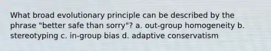 What broad evolutionary principle can be described by the phrase "better safe than sorry"? a. out-group homogeneity b. stereotyping c. in-group bias d. adaptive conservatism