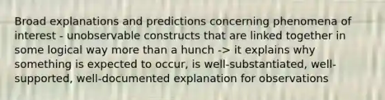 Broad explanations and predictions concerning phenomena of interest - unobservable constructs that are linked together in some logical way more than a hunch -> it explains why something is expected to occur, is well-substantiated, well-supported, well-documented explanation for observations