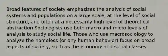 Broad features of society emphasizes the analysis of social systems and populations on a large scale, at the level of social structure, and often at a necessarily high level of theoretical abstraction Sociologists use both macro and micro levels of analysis to study social life. Those who use macrosociology to analyze the homeless (or any human behavior) focus on broad aspects of society, such as the economy and social classes.