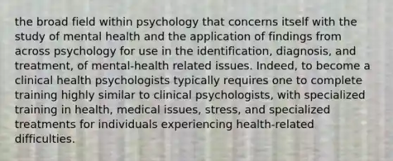 the broad field within psychology that concerns itself with the study of mental health and the application of findings from across psychology for use in the identification, diagnosis, and treatment, of mental-health related issues. Indeed, to become a clinical health psychologists typically requires one to complete training highly similar to clinical psychologists, with specialized training in health, medical issues, stress, and specialized treatments for individuals experiencing health-related difficulties.