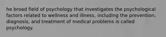 he broad field of psychology that investigates the psychological factors related to wellness and illness, including the prevention, diagnosis, and treatment of medical problems is called psychology.