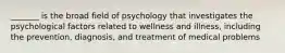 _______ is the broad field of psychology that investigates the psychological factors related to wellness and illness, including the prevention, diagnosis, and treatment of medical problems