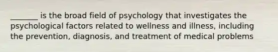 _______ is the broad field of psychology that investigates the psychological factors related to wellness and illness, including the prevention, diagnosis, and treatment of medical problems