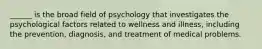 ______ is the broad field of psychology that investigates the psychological factors related to wellness and illness, including the prevention, diagnosis, and treatment of medical problems.