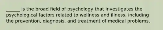 ______ is the broad field of psychology that investigates the psychological factors related to wellness and illness, including the prevention, diagnosis, and treatment of medical problems.