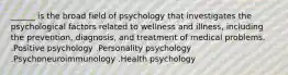 ______ is the broad field of psychology that investigates the psychological factors related to wellness and illness, including the prevention, diagnosis, and treatment of medical problems. .Positive psychology .Personality psychology .Psychoneuroimmunology .Health psychology