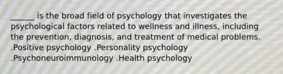 ______ is the broad field of psychology that investigates the psychological factors related to wellness and illness, including the prevention, diagnosis, and treatment of medical problems. .Positive psychology .Personality psychology .Psychoneuroimmunology .Health psychology