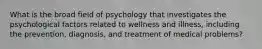 What is the broad field of psychology that investigates the psychological factors related to wellness and illness, including the prevention, diagnosis, and treatment of medical problems?