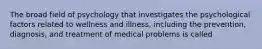 The broad field of psychology that investigates the psychological factors related to wellness and illness, including the prevention, diagnosis, and treatment of medical problems is called