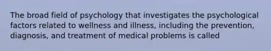 The broad field of psychology that investigates the psychological factors related to wellness and illness, including the prevention, diagnosis, and treatment of medical problems is called