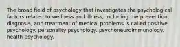 The broad field of psychology that investigates the psychological factors related to wellness and illness, including the prevention, diagnosis, and treatment of medical problems is called positive psychology. personality psychology. psychoneuroimmunology. health psychology.