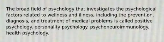 The broad field of psychology that investigates the psychological factors related to wellness and illness, including the prevention, diagnosis, and treatment of medical problems is called positive psychology. personality psychology. psychoneuroimmunology. health psychology.