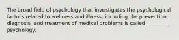 The broad field of psychology that investigates the psychological factors related to wellness and illness, including the prevention, diagnosis, and treatment of medical problems is called ________ psychology.