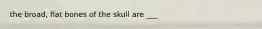 the broad, flat bones of the skull are ___
