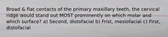 Broad & flat contacts of the primary maxillary teeth, the cervical ridge would stand out MOST prominently on which molar and which surface? a) Second, distofacial b) Frist, mesiofacial c) First, distofacial