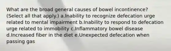 What are the broad general causes of bowel incontinence? (Select all that apply.) a.Inability to recognize defecation urge related to mental impairment b.Inability to respond to defecation urge related to immobility c.Inflammatory bowel disease d.Increased fiber in the diet e.Unexpected defecation when passing gas