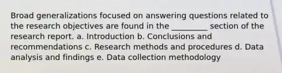 Broad generalizations focused on answering questions related to the research objectives are found in the _________ section of the research report. a. Introduction b. Conclusions and recommendations c. Research methods and procedures d. Data analysis and findings e. Data collection methodology