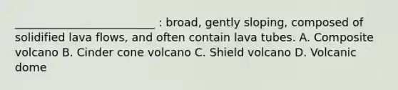 _________________________ : broad, gently sloping, composed of solidified lava flows, and often contain lava tubes. A. Composite volcano B. Cinder cone volcano C. Shield volcano D. Volcanic dome