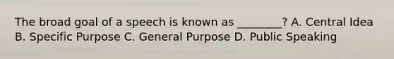 The broad goal of a speech is known as ________? A. Central Idea B. Specific Purpose C. General Purpose D. Public Speaking