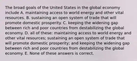 The broad goals of the United States in the global economy include A. maintaining access to world energy and other vital resources. B. sustaining an open system of trade that will promote domestic prosperity. C. keeping the widening gap between rich and poor countries from destabilizing the global economy. D. all of these: maintaining access to world energy and other vital resources; sustaining an open system of trade that will promote domestic prosperity; and keeping the widening gap between rich and poor countries from destabilizing the global economy. E. None of these answers is correct.