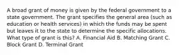 A broad grant of money is given by the federal government to a state government. The grant specifies the general area (such as education or health services) in which the funds may be spent but leaves it to the state to determine the specific allocations. What type of grant is this? A. Financial Aid B. Matching Grant C. Block Grant D. Terminal Grant