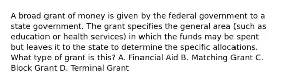 A broad grant of money is given by the federal government to a state government. The grant specifies the general area (such as education or health services) in which the funds may be spent but leaves it to the state to determine the specific allocations. What type of grant is this? A. Financial Aid B. Matching Grant C. Block Grant D. Terminal Grant