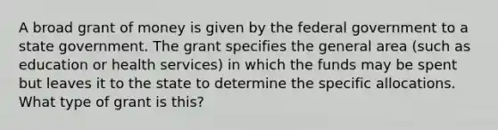 A broad grant of money is given by the federal government to a state government. The grant specifies the general area (such as education or health services) in which the funds may be spent but leaves it to the state to determine the specific allocations. What type of grant is this?