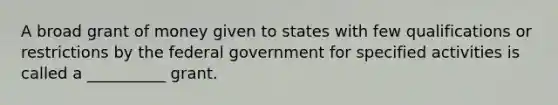 A broad grant of money given to states with few qualifications or restrictions by the federal government for specified activities is called a __________ grant.