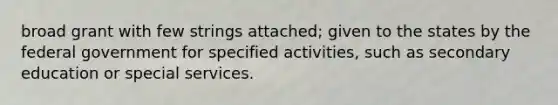 broad grant with few strings attached; given to the states by the federal government for specified activities, such as secondary education or special services.