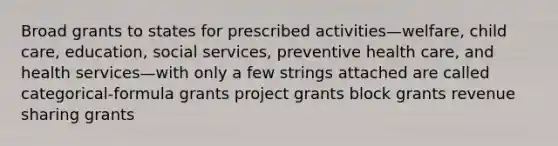 Broad grants to states for prescribed activities—welfare, child care, education, social services, preventive health care, and health services—with only a few strings attached are called categorical-formula grants project grants block grants revenue sharing grants