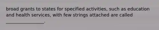 broad grants to states for specified activities, such as education and health services, with few strings attached are called _________________.