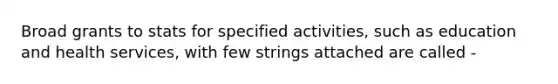 Broad grants to stats for specified activities, such as education and health services, with few strings attached are called -