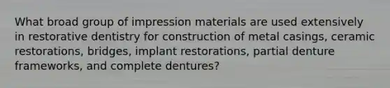 What broad group of impression materials are used extensively in restorative dentistry for construction of metal casings, ceramic restorations, bridges, implant restorations, partial denture frameworks, and complete dentures?